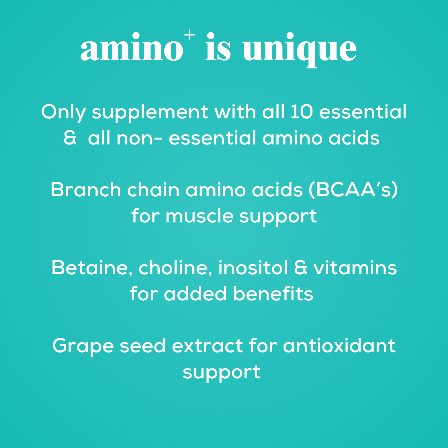 amino+ supplement for dog is unique 
only supplement with all 10 essential amino acids 
Branch chain amino acids (BCAA's) for muscle support 
Betaine, Choline, Inositol & Vitamins for added benefits 
Grape seed extract for antioxidant support